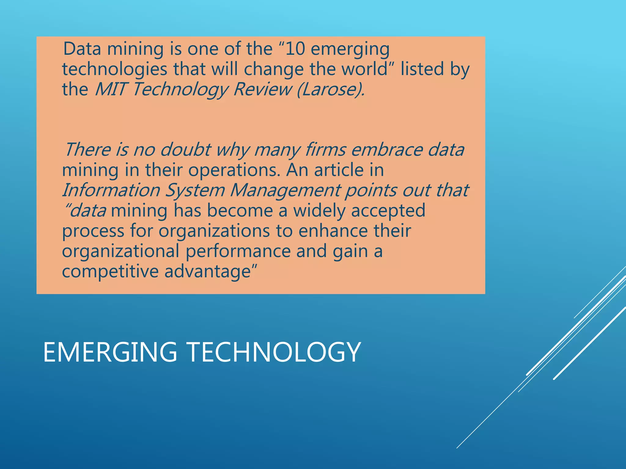 EMERGING TECHNOLOGY
Data mining is one of the “10 emerging
technologies that will change the world” listed by
the MIT Technology Review (Larose).
There is no doubt why many firms embrace data
mining in their operations. An article in
Information System Management points out that
“data mining has become a widely accepted
process for organizations to enhance their
organizational performance and gain a
competitive advantage”
 