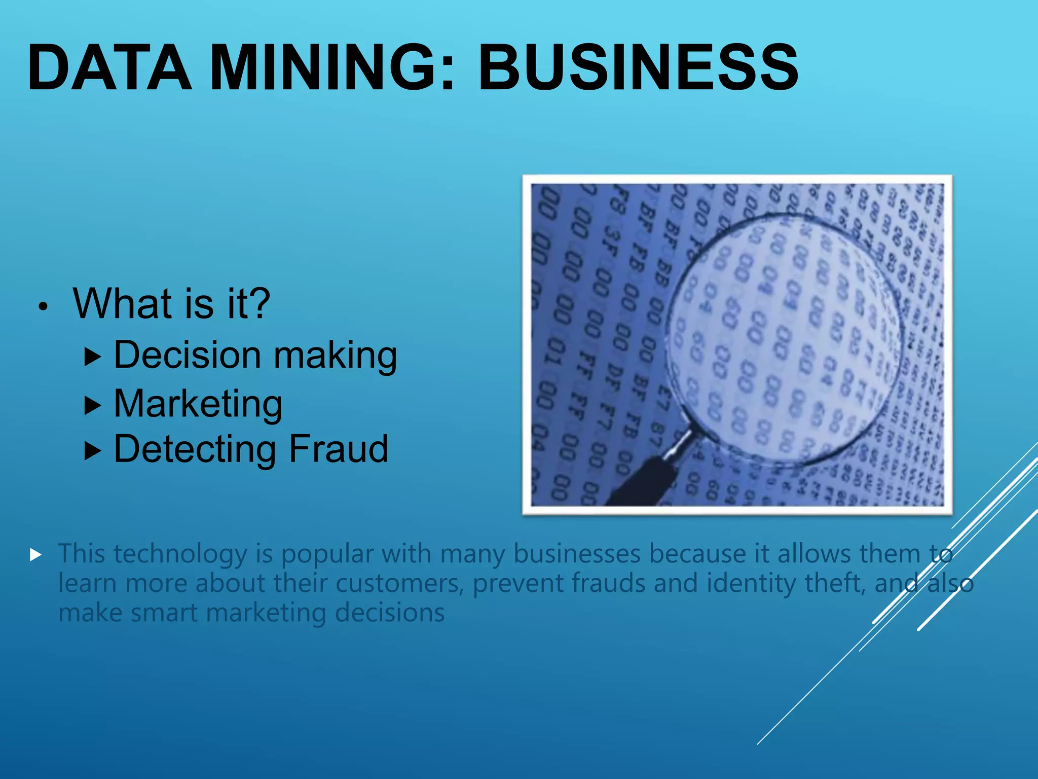 DATA MINING: BUSINESS
• What is it?
 Decision making
 Marketing
 Detecting Fraud
 This technology is popular with many businesses because it allows them to
learn more about their customers, prevent frauds and identity theft, and also
make smart marketing decisions
 