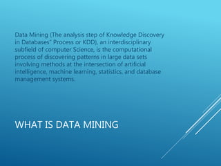 WHAT IS DATA MINING
Data Mining (The analysis step of Knowledge Discovery
in Databases” Process or KDD), an interdisciplinary
subfield of computer Science, is the computational
process of discovering patterns in large data sets
involving methods at the intersection of artificial
intelligence, machine learning, statistics, and database
management systems.
 