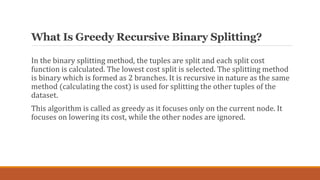 What Is Greedy Recursive Binary Splitting?
In the binary splitting method, the tuples are split and each split cost
functi...