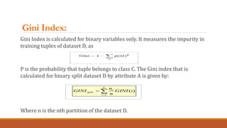 Gini Index:
Gini Index is calculated for binary variables only. It measures the impurity in
training tuples of dataset D, ...