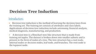 Decision Tree Induction
Introduction:
 Decision tree induction is the method of learning the decision trees from
the trai...