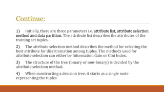 Continue:
1) Initially, there are three parameters i.e. attribute list, attribute selection
method and data partition. The...