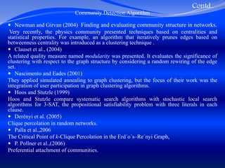 Contd..
Community Detection Algorithm
 Newman and Girvan (2004) Finding and evaluating community structure in networks.
Very recently, the physics community presented techniques based on centralities and
statistical properties. For example, an algorithm that iteratively prunes edges based on
betweenness centrality was introduced as a clustering technique .
 Clauset et al., (2004)
A related quality measure named modularity was presented. It evaluates the significance of
clustering with respect to the graph structure by considering a random rewiring of the edge
set.
 Nascimento and Eades (2001)
They applied simulated annealing to graph clustering, but the focus of their work was the
integration of user participation in graph clustering algorithms.
 Hoos and Stutzle (1999)
Hoos and Stutzle compare systematic search algorithms with stochastic local search
algorithms for 3-SAT, the propositional satisfiability problem with three literals in each
clause.
 Derényi et al. (2005)
Clique percolation in random networks.
 Palla et al.,2006
The Critical Point of k-Clique Percolation in the Erd´o´s–Re´nyi Graph,
 P. Pollner et al.,(2006)
Preferential attachment of communities.
 