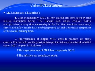 Critical Observations
 MCL(Markov Clustering):
1. Lack of scalability: MCL is slow and that has been noted by data
mining researchers before. The Expand step, which involves matrix
multiplication, is very time consuming in the first few iterations when many
entries in the flow matrix have not been pruned out and is the main component
of the overall running time.
2. Fragmentation of output: MCL tends to produce too many
clusters. For example, on the yeast protein-protein interaction network of 4741
nodes, MCL outputs 1416 clusters.
3.The expansion step of MCL has complexity O(n3)
4.The inflation has complexity o(n2).
 