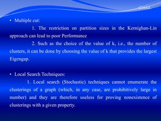 Contd..
• Multiple cut:
1. The restriction on partition sizes in the Kernighan-Lin
approach can lead to poor Performance
2. Such as the choice of the value of k, i.e., the number of
clusters, it can be done by choosing the value of k that provides the largest
Eigengap.
• Local Search Techniques:
1. Local search (Stochastic) techniques cannot enumerate the
clusterings of a graph (which, in any case, are prohibitively large in
number) and they are therefore useless for proving nonexistence of
clusterings with a given property.
 