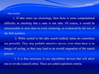 Contd..
• Tabu Search:
1. If tabu states are clusterings, then there is some computational
difficulty in checking that a state is not tabu. Of course, it would be
unreasonable to store data on every clustering, as evidenced by the size of
the Bell numbers.
2. While central to the tabu search method, tabus are sometimes
too powerful. They may prohibit attractive moves, even when there is no
danger of cyclng, or they may lead to an overall stagnation of the search
process.
3. It is thus necessary to use algorithmic devices that will allow
one to revoke (cancel) tabus. These are called aspiration criteria.
 