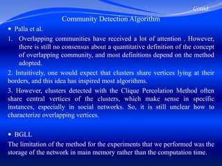 Contd..
Community Detection Algorithm
 Palla et al.
1. Overlapping communities have received a lot of attention . However,
there is still no consensus about a quantitative definition of the concept
of overlapping community, and most definitions depend on the method
adopted.
2. Intuitively, one would expect that clusters share vertices lying at their
borders, and this idea has inspired most algorithms.
3. However, clusters detected with the Clique Percolation Method often
share central vertices of the clusters, which make sense in specific
instances, especially in social networks. So, it is still unclear how to
characterize overlapping vertices.
 BGLL
The limitation of the method for the experiments that we performed was the
storage of the network in main memory rather than the computation time.
 