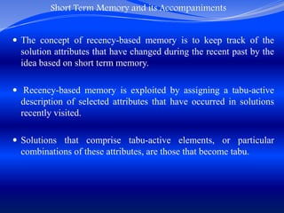 Short Term Memory and its Accompaniments
 The concept of recency-based memory is to keep track of the
solution attributes that have changed during the recent past by the
idea based on short term memory.
 Recency-based memory is exploited by assigning a tabu-active
description of selected attributes that have occurred in solutions
recently visited.
 Solutions that comprise tabu-active elements, or particular
combinations of these attributes, are those that become tabu.
 