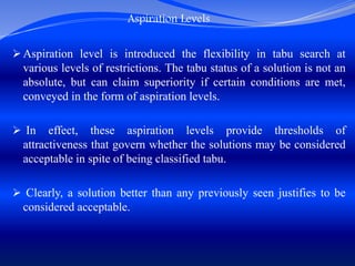 Aspiration Levels
 Aspiration level is introduced the flexibility in tabu search at
various levels of restrictions. The tabu status of a solution is not an
absolute, but can claim superiority if certain conditions are met,
conveyed in the form of aspiration levels.
 In effect, these aspiration levels provide thresholds of
attractiveness that govern whether the solutions may be considered
acceptable in spite of being classified tabu.
 Clearly, a solution better than any previously seen justifies to be
considered acceptable.
 
