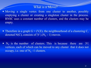 What is a Move?
 Moving a single vertex from one cluster to another, possibly
emptying a cluster or creating a singleton cluster in the process.
RNSC uses a constant number of clusters, and the clusters may be
empty.
 Therefore in a graph G = (V,E), the neighbourhood of a clustering C,
denoted N(C), consists of |V |.(NC - 1) moves.
 NC is the number of clusters. This is because there are |V|
vertices, each of which can be moved to any cluster that it does not
occupy, i.e. one of NC -1 clusters.
30
 