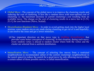Move Types
 Global Move: -The concept of the global move is to improve the clustering results and
reducing the cost of clustering. It acts like a random move with near-optimal cost of
clustering i.e. the maximum decrease in current clustering’s cost resulting from an
available move. The change on the cost of clustering results in a move lies in [1-|V|,
|V|-1] for cost functions (Naive, Scaled).
 Diversification (Random) Move: - In order to avoid getting stuck into the higher local
minima; some random moves are made during clustering to get rid of it and hopefully;
it can resolve the issue and get a lower minimum.
 One important direction on that move type is shuffling diversification that
provides some better conception of clustering. In that situation, during each move,
every random vertex is placed to random cluster where both the vertex and the
cluster are selected from a uniform distribution.
 Intensification Move: - The concept of selecting few moves from a restricted
neighbourhood (a recommended subset of the current clustering's neighbourhood in
the search space) to reduce the search for a good move by only allowing moves within
a certain subset of those possible moves, is called intensification.
 