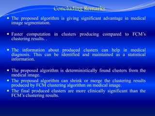 Concluding Remarks
 The proposed algorithm is giving significant advantage in medical
image segmentation.
 Faster computation in clusters producing compared to FCM’s
clustering results. .
 The information about produced clusters can help in medical
diagnosis. This can be identified and maintained as a statistical
information.
 The proposed algorithm is deterministically found clusters from the
medical image.
 The proposed algorithm can shrink or merge the clustering results
produced by FCM clustering algorithm on medical image.
 The final produced clusters are more clinically significant than the
FCM’s clustering results.
 