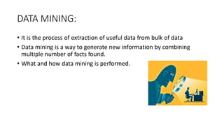DATA MINING:
• It is the process of extraction of useful data from bulk of data
• Data mining is a way to generate new information by combining
multiple number of facts found.
• What and how data mining is performed.
 