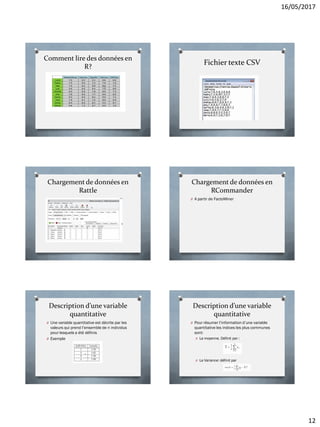 16/05/2017
12
Comment lire des données en
R?
Fichier texte CSV
Chargement de données en
Rattle
Chargement de données en
RCommander
O A partir de FactoMiner
Description d’une variable
quantitative
O Une variable quantitative est décrite par les
valeurs qui prend l’ensemble de n individus
pour lesquels a été définis
O Exemple
Description d’une variable
quantitative
O Pour résumer l’information d’une variable
quantitative les indices les plus communes
sont:
O La moyenne. Définit par :
O La Variance: définit par
 