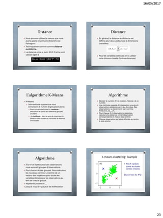 16/05/2017
23
Distance
O Nous pouvons utiliser la mesure que nous
avons appris en primaire (théorème de
Pythagore)
O Techniquement connue comme distance
euclidienne.
O La distance entre le point X1(2,2) et le point
x2(6,8) égale à
Distance
O En général, la distance euclidienne est
définie pour deux vecteurs de p dimensions
(variables)
O Pour les variables continues on va utiliser
cette distance (existe d’autres distances)
L’algorithme K-Means
O K-Means
O Cette méthode suppose que nous
connaissons le numéro de groupes(clusters)
O Donc la méthode trouve la « meilleure »
affectation de points aux différents groupes
(clusters)
O « la meilleure » dans le sens de maximiser la
distance inter-clusters et minimiser la distance
intra-cluster
Algorithme
O Décider le numéro (#) de clusters. Notons k à ce
numéro
O Une méthode possible d’initialisation: prendre K
observations aléatoirement des données. Ces
observations se deviennent les K centres
initiaux c1,c2,…,ck.
O Pour chaque N-K observations restantes,
calculons les distance entre l’observation
correspondante et chacun des centres
O Chaque observation est alors affectée au centre
le plus proche
Algorithme
O À la fin de l’affectation des observations
nous aurons K groupes d’observations.
O Pour chacun de ces groupes, Nous calculons
les nouveaux centres. Le centre est un
vecteur des moyennes pour toutes les
variables utilisées par les observations au
sein de chaque groupe.
O Répéter le processus ….
O jusqu'à ce qu'il n'y ai plus de réaffectation
 