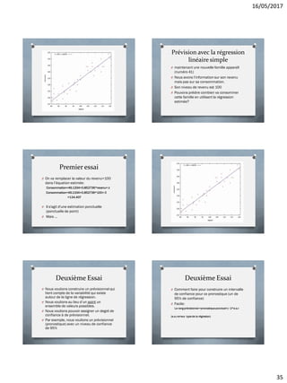 16/05/2017
35
Prévision avec la régression
linéaire simple
O maintenant une nouvelle famille apparaît
(numéro 41)
O Nous avons l’information sur son revenu
mais pas sur sa consommation.
O Son niveau de revenu est 100
O Pouvons prédire combien va consommer
cette famille en utilisant la régression
estimée?
Premier essai
O On va remplacer la valeur du revenu=100
dans l’équation estimée:
Consommation=49.1334+0.852736*revenu+ ε
Consommation=49.1334+0.852736*100+ 0
=134.407
O Il s'agit d'une estimation ponctuelle
(ponctuelle de point)
O Mais …
Deuxième Essai
O Nous voulions construire un prévisionnel qui
tient compte de la variabilité qui existe
autour de la ligne de régression.
O Nous voulions au lieu d’un point un
ensemble de valeurs possibles.
O Nous voulions pouvoir assigner un degré de
confiance à de prévisionnel.
O Par exemple, nous voulions un prévisionnel
(pronostique) avec un niveau de confiance
de 95%
Deuxième Essai
O Comment faire pour construire un intervalle
de confiance pour ce pronostique (un de
95% de confiance)
O Facile:
Le rang prévisionnel =pronostique ponctuel+/- 2*e.s.r
(e.s.r erreur type de la régresion)
 