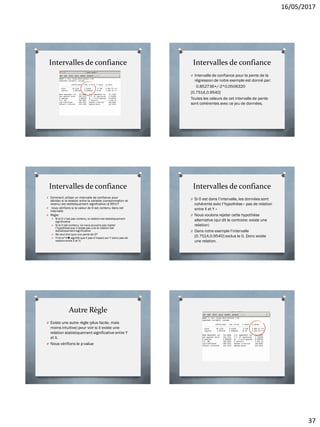 16/05/2017
37
Intervalles de confiance Intervalles de confiance
O Intervalle de confiance pour la pente de la
régression de notre exemple est donné par:
0.852736+/-2*0.0506320
[0.7514,0.9540]
Toutes les valeurs de cet intervalle de pente
sont cohérentes avec ce jeu de données.
Intervalles de confiance
O Comment utiliser un intervalle de confiance pour
décider si la relation entre la variable (consommation et
revenu) est statistiquement significative (à 95%)?
O nous vérifions si la valeur de 0 est contenu dans cet
intervalle
O Règle:
O Si le 0 n’est pas contenu, la relation est statistiquement
significative
O Si le 0 est contenu, ne nous pouvons pas rejeter
l’hypothèseque n’existe pas une la relation est
statistiquement significative
O 9a veut dire quoi une pente de 0?
O Y=b+a*Xsignifie que X pas d’impact sur Y (donc pas de
relation entre X et Y)
Intervalles de confiance
O Si 0 est dans l’intervalle, les données sont
cohérente avec l’hypothèse « pas de relation
entre X et Y »
O Nous voulons rejeter cette hypothèse
alternative (qui dit le contraire: existe une
relation)
O Dans notre exemple l’intervalle
[0.7514,0.9540] exclus le 0. Donc existe
une relation.
Autre Règle
O Existe une autre règle (plus facile, mais
moins intuitive) pour voir si il existe une
relation statistiquement significative entre Y
et X.
O Nous vérifions le p-value
 