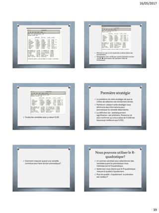 16/05/2017
39
O Eliminer un par un et recalculer p-value (dans cas
acceleration)
O Horsepower mnt <0.05 par contre Cylinders encore
>0.05  elimination de cylinders mais de
Horsepower
O Toutes les variables avec p-value<0.05
Première stratégie
O Le problème de cette stratégie est que le
critère de sélection est strictement stricte.
O Parfois en utilisant cette stratégie nous
éliminons des informations pour
pronostiquer la variable dépendante.
O La définition de « statistiquement
significative » est arbitraire. Personne ne
peut confirmer qu’une p-value de 0.049 est
beaucoup meilleure que 0.051.
O Comment mesurer quand une variable
contribue pour faire de bon pronostique?
Nous pouvons utiliser le R-
quadratique?
O Un premier candidat pour sélectionner des
variables quand le pronostique nous
intéresse est le R-quadratique
O Après tout nous disons que le R-quadratique
mesure la qualité d’ajustement.
O Plus de qualité d’ajustement la prévision
est meilleur?
 