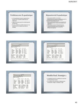 16/05/2017
40
Problèmes avec R-quadratique
O Le R-quadratique toujours augmente en
ajoutant de nouvelle variable dans la
régression
O Augmente aussi quand la variable ajouter
est absurde
O Si nous utilisons ce critère toujours on va
sélectionner le modèle avec plus de
variable.
Réparation de R-quadratique
O Nous pouvons définir un nouveau
R-Quadratique qui seulement augmente quand la
contribution est importante. Cette version
s’appelle R-Quadratique ajusté
O Nous pouvons penser que c’est une fonction de
R-Quadratique et du numéro de variables de la
régression
O R-Quadratique ajusté =f(R-Quadratique,K)
O R-Quadratique ajusté seulement augmente
quand la contribution de la variable est
suffisamment grande.
Modèle final, Stratégie 2
O Le Modèle final est le modèle que maximise
le R-Quadratique ajusté
O Ce modèle inclus cylinders, displacement,
horsepower, weight, modelyear, origin
 