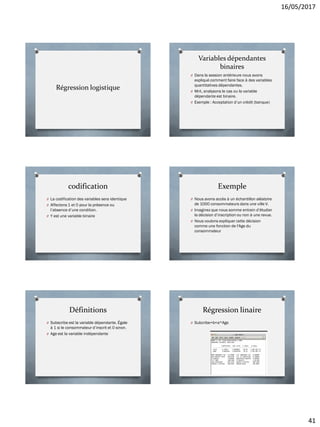 16/05/2017
41
Régression logistique
Variables dépendantes
binaires
O Dans la session antérieure nous avons
expliqué comment faire face à des variables
quantitatives dépendantes.
O Mnt, analysons le cas ou la variable
dépendante est binaire.
O Exemple : Acceptation d’un crédit (banque)
codification
O La codification des variables sera identique
O Affectons 1 et 0 pour la présence ou
l’absence d’une condition.
O Y est une variable binaire
Exemple
O Nous avons accès à un échantillon aléatoire
de 1000 consommateurs dans une ville V.
O Imaginez que nous somme entrain d’étudier
la décision d’inscription ou non à une revue.
O Nous voulons expliquer cette décision
comme une fonction de l'Age du
consommateur
Définitions
O Subscribe est la variable dépendante. Égale
à 1 si le consommateur d’inscrit et 0 sinon.
O Age est la variable indépendante
Régression linaire
O Subcribe=b+a*Age
 
