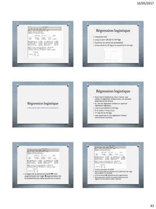 16/05/2017
43
Régression logistique
O L’équation est:
O Ln(p/(1-p))=-26.52+0.78*Age
O Exprimer en terme de probabilité
O p=exp(-26.52+0.78*Age)/((1+exp(26.52+0.78*Age)
Régression logistique
Interprétation des coefficients et prévisions
Régression logistique
O Nous avons expliqué pq nous n’avons pas
utiliser la régression linéaire avec une variable
dépendante est binaire
O Au lieu de régression linéaire on parle de
régression logistique
O Ln(p/(1-p))=26.52+0.78*Age
O Si on pose y*=ln(p/(1-p))
O Y*=26.52+0.78*Age
O cela ressemble à une régression linéaire
commune et courante.
O Le signe de la pente est positif( une
augmentation de l’age augmentation de
la probabilité que cette personne s’inscrit)
O L’erreur standard =0.0535
O Dans l’intervalle de confiance de coefficient de l’age
est 0.7810+/-2*0.0535
O Le 0 est exclus statistiquement significative
O Nous pouvons vérifier le p-value (beaucoup de
logiciel ne fournissent cette valeurs)
 