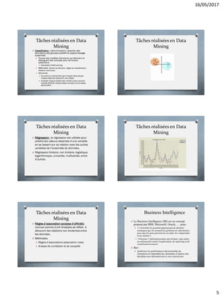 16/05/2017
5
Tâches réalisées en Data
Mining
O Classification: (discrimination): associer des
données à des groupes prédéfinis (apprentissage
supervisé)
O Trouver des modèles (fonctions) qui décrivent et
distinguent des concepts pour de futures
prédictions.
O Exemples: Credit scoring.
O Méthodes: Arbres de décision, règles de classification,
réseaux neuronaux.
O Démarche:
O On prend un échantillon(jeu d’essai) dans lequel
chaqueobjet est associé à une classe
O Analyser chaque classe (son contenu) pour pouvoir
ensuite affecter chaque objet nouveau à une classe
particulière
Tâches réalisées en Data
Mining
Tâches réalisées en Data
Mining
O Régression: la régression est utilisée pour
prédire les valeurs absentes d’une variable
en se basant sur sa relation avec les autres
variables de l’ensemble de données.
O Régression linéaire, non linéaire, logistique,
logarithmique, univariée, multivariée, entre
d’autres.
Tâches réalisées en Data
Mining
Tâches réalisées en Data
Mining
O Règles d’association (analyse d’affinité):
connue comme (Link Analysis) se réfère à
découvrir les relations non évidentes entre
les données.
O Méthodes:
O Règles d’associations (association rules)
O Analyse de corrélation et de causalité
30
Business Intelligence
O La Business Intelligence (BI) est un concept
proposé par IBM, Microsoft, Oracle, … pour :
O « Consolider la quantité gigantesque de données
atomiques que les entreprises génèrent en information
pour que les gens puissent les accéder, les comprendre
et les utiliser »
=> Présenter l’information dans des formats plus utiles,
en utilisant des outils d’exploration, de reporting et de
visualisation avancés.
O But :
O Améliorer les performances décisionnelles de
l'entreprise en répondant aux demandes d’analyse des
décideurs non informaticiens et non statisticiens
 