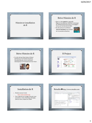 16/05/2017
7
Histoire et installation
de R
Brève Histoire de R
O R est un clône gratuit du logiciel S-
Plus commercialisé par MathSoft, développé
par Statistical Sciences autour du langage S
(conçu par les laboratoires Bell).
O S a été crée par le professeur
John M. Chambers et son équipe
de l’Université de Stanford.
Brève Histoire de R
O R a été créé par Ross Ihaka et Robert
Gentleman à l’Université d’Auckland,
Nouvelle Zélande, et est maintenant
développé par la R Development Core Team.
R Project
Installation de R
1. Rendez-vous sur le site
http://www.r-project.org/
2. Puis, à gauche sur la page d’accueil, vous
trouverez un menu Download, Packages.
Dans ce menu, cliquez sur CRAN.
Rstudiohttp://www.rstudio.com
 