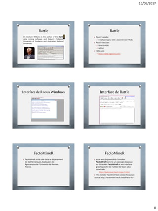 16/05/2017
8
Rattle Rattle
O Pour l’installer
O install.packages(« rattle »,dependencies=TRUE)
O Pour l’éxecuter:
O library(rattle)
O rattle()
O Site web:
O http://rattle.togaware.com/
Interface de R sous Windows Interface de Rattle
FactoMineR
O FactoMineR a été créé dans le département
de Mathématiques Appliquées de:
Agrocampus de l’Université de Rennes,
France.
FactoMineR
O Vous avez la possibilité d’installer
FactoMineR comme un package classique
ou d'installer FactoMineR et son interface
graphique afin de l'utiliser de façon plus
conviviale:
http://factominer.free.fr/index_fr.html
O Pou installer FacoMineR GUI (version française):
source("http://factominer.free.fr/install-facto-fr.r")
 