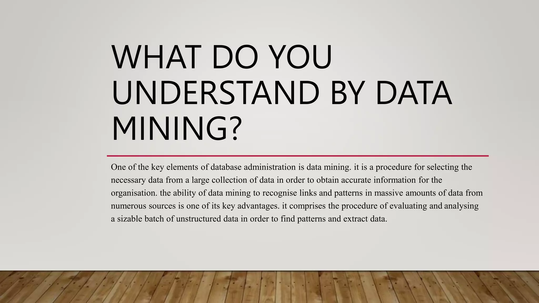 WHAT DO YOU
UNDERSTAND BY DATA
MINING?
One of the key elements of database administration is data mining. it is a procedure for selecting the
necessary data from a large collection of data in order to obtain accurate information for the
organisation. the ability of data mining to recognise links and patterns in massive amounts of data from
numerous sources is one of its key advantages. it comprises the procedure of evaluating and analysing
a sizable batch of unstructured data in order to find patterns and extract data.
 