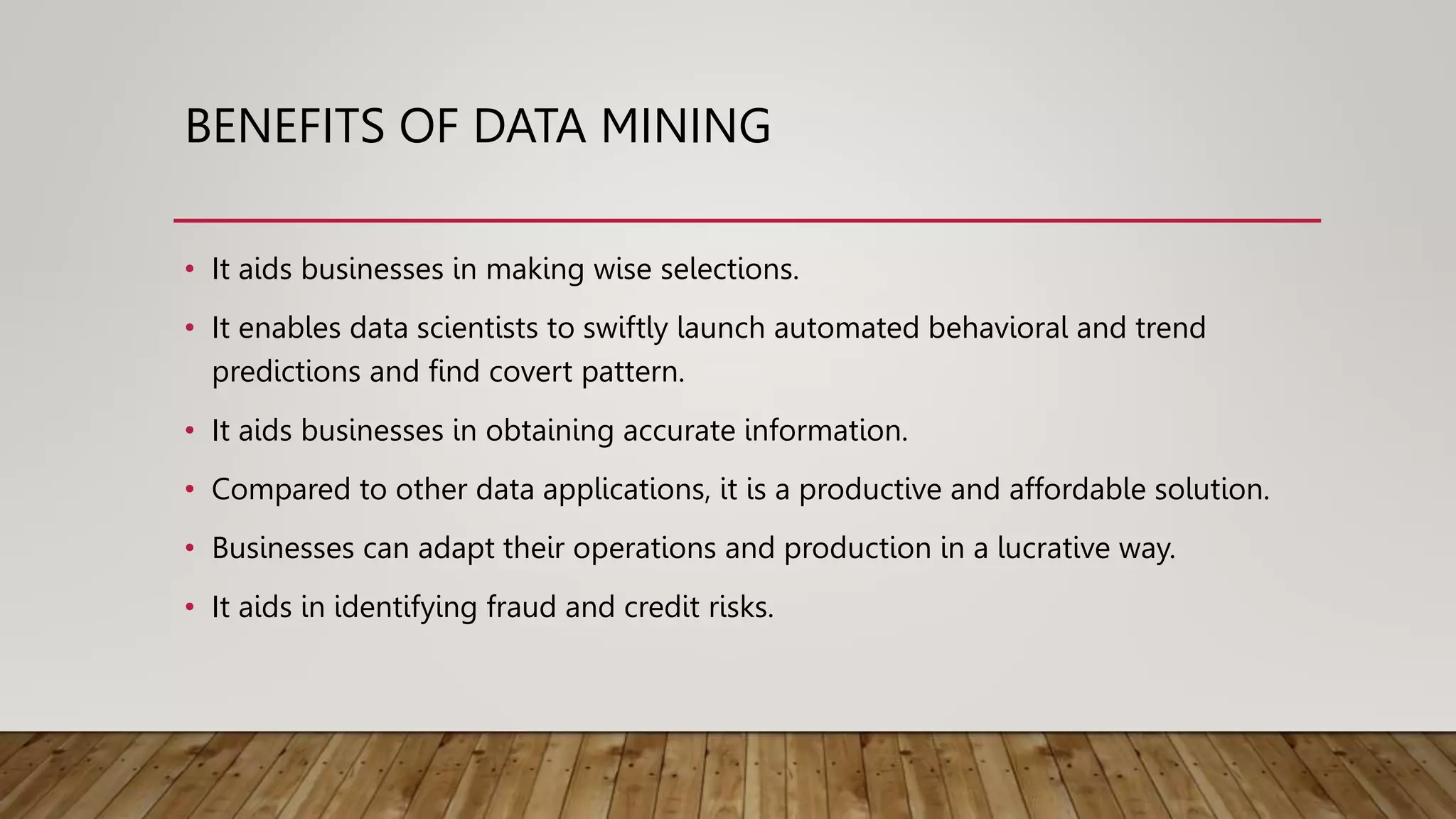 BENEFITS OF DATA MINING
• It aids businesses in making wise selections.
• It enables data scientists to swiftly launch automated behavioral and trend
predictions and find covert pattern.
• It aids businesses in obtaining accurate information.
• Compared to other data applications, it is a productive and affordable solution.
• Businesses can adapt their operations and production in a lucrative way.
• It aids in identifying fraud and credit risks.
 
