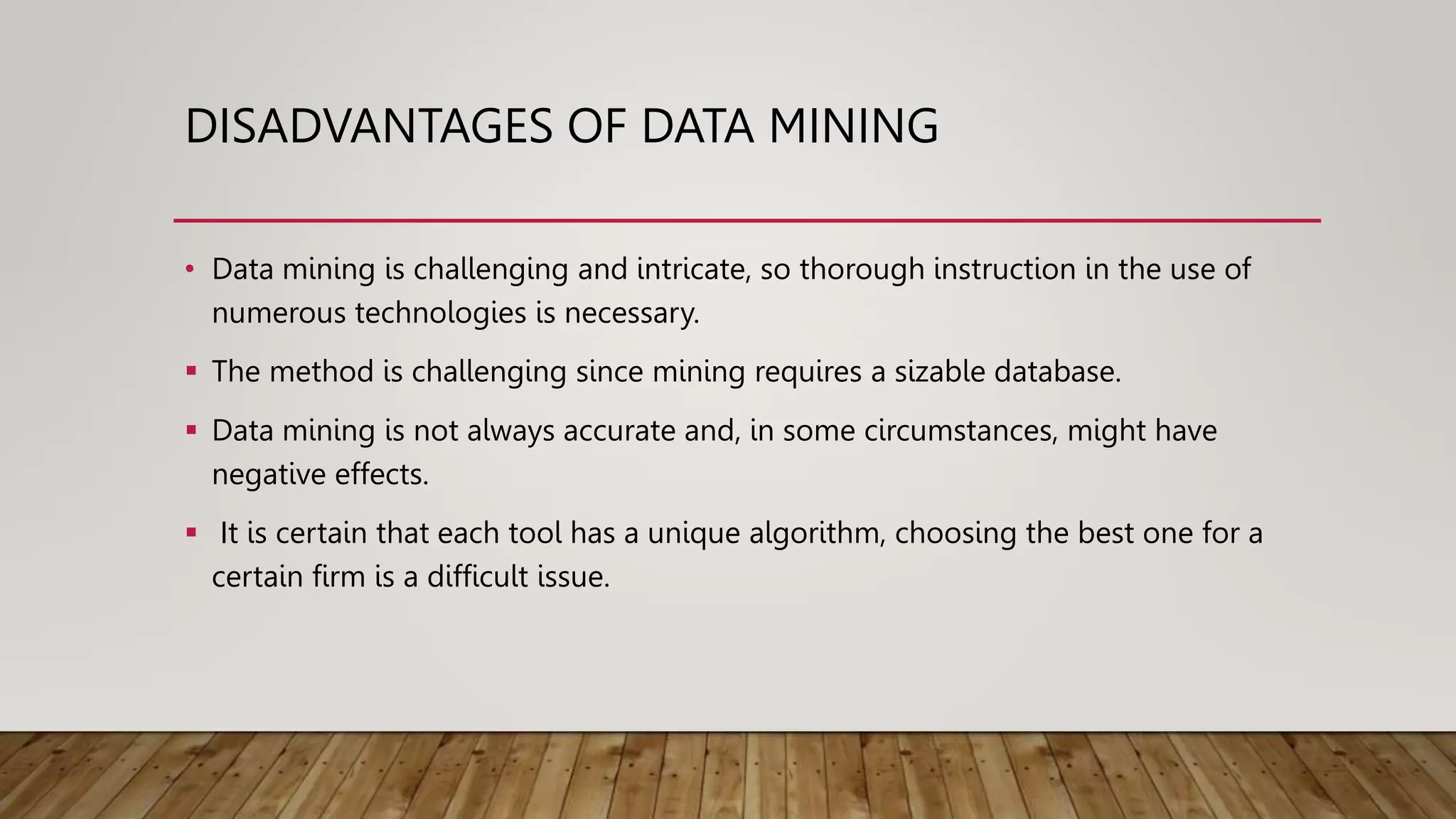 DISADVANTAGES OF DATA MINING
• Data mining is challenging and intricate, so thorough instruction in the use of
numerous technologies is necessary.
 The method is challenging since mining requires a sizable database.
 Data mining is not always accurate and, in some circumstances, might have
negative effects.
 It is certain that each tool has a unique algorithm, choosing the best one for a
certain firm is a difficult issue.
 