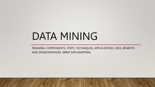 DATA MINING
MEANING, COMPONENTS, STEPS, TECHNIQUES, APPLICATIONS, USES, BENEFITS
AND DISADVANTAGES. (BRIEF EXPLANATION).
 