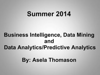 Business Intelligence, Data Mining
and
Data Analytics/Predictive Analytics
By: Asela Thomason
Summer 2014
 