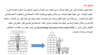 ‫عام‬ ‫تعريف‬
‫ال‬ ‫المفيـدة‬ ‫المعلومـات‬ ‫إليجـاد‬ ‫البيانـات‬ ‫مـن‬ ‫كميات‬ ‫بين‬ ‫ما‬ ‫غربلة‬ ‫عملية‬ ‫هي‬ ‫التـي‬ ‫البيانات‬ ‫تنقيب‬ ‫عملية‬
‫القـرار‬ ‫تخـا‬
‫البيانات‬ ‫تنقيب‬
:
‫االحص‬ ‫والعمليات‬ ‫االصطناعي‬ ‫كاء‬ ‫ال‬ ‫تقنيات‬ ‫مع‬ ‫ربطها‬ ‫خالل‬ ‫من‬ ‫للبيانات‬ ‫تحليل‬ ‫عملية‬ ‫هي‬
‫في‬ ‫ائيه‬
‫البيانات‬ ‫ه‬ ‫ه‬ ‫تحليل‬
,
‫ا‬ ‫من‬ ‫كبير‬ ‫حجم‬ ‫في‬ ‫ومفيده‬ ‫معينه‬ ‫معلومات‬ ‫عن‬ ‫وبحث‬ ‫تفتيش‬ ‫عملية‬ ‫هي‬ ‫وببساطه‬
‫لبيانات‬
,
‫وطبعا‬
‫ل‬
‫واكفئ‬ ‫اكثر‬ ‫لتصبح‬ ‫االصطناعي‬ ‫كاء‬ ‫ال‬ ‫وطرق‬ ‫البيانات‬ ‫ه‬ ‫ه‬ ‫تحليل‬ ‫بين‬ ‫الربط‬ ‫عملية‬ ‫خالل‬ ‫من‬ ‫يتم‬ ‫ك‬
‫عملية‬ ‫في‬
‫تسمى‬ ‫والتي‬ ‫التفتيش‬
(
knowledge discovery from data( KDD
‫استكشاف‬ ‫خطوات‬ ‫من‬ ‫خطوه‬ ‫تعتبر‬ ‫وهي‬
‫البيانات‬ ‫قواعد‬ ‫من‬ ‫المعرفه‬
 