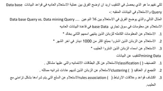 ‫العاديه‬ ‫االستعالم‬ ‫عملية‬ ‫بين‬ ‫الفرق‬ ‫اوضح‬ ‫ان‬ ‫اريد‬ ‫التنقيب‬ ‫في‬ ‫يحصل‬ ‫ي‬ ‫ال‬ ‫هو‬ ‫ما‬ ‫نفهم‬ ‫لكي‬
‫البيانات‬ ‫قواعد‬ ‫في‬
Data base
Query
‫المنقبه‬ ‫البيانات‬ ‫في‬ ‫واالستعالم‬
:
-
‫النوعين‬ ‫كال‬ ‫بين‬ ‫االستعالم‬ ‫في‬ ‫الفرق‬ ‫يوضح‬ ‫ي‬ ‫وال‬ ‫التالي‬ ‫المثال‬
Data base Query vs. Data mining Query ....
‫تجاري‬ ‫سوق‬ ‫في‬ ‫معلومات‬ ‫عن‬ ‫االستعالم‬
base Data
‫العاديه‬ ‫البيانات‬ ‫قاعدة‬ ‫في‬
.1
‫بخالد‬ ‫الثاني‬ ‫اسمهم‬ ‫ينتهي‬ ‫ين‬ ‫ال‬ ‫للزبائن‬ ‫الكامله‬ ‫المعلومات‬ ‫عن‬ ‫االستعالم‬
*
.2
‫من‬ ‫اكثر‬ ‫بمبلغ‬ ‫اشتروا‬ ‫ين‬ ‫ال‬ ‫الزبائن‬ ‫عن‬ ‫االستعالم‬
1000
‫الشهر‬ ‫اخر‬ ‫في‬ ‫دينار‬
*
.3
‫الحليب‬ ‫اشتروا‬ ‫ين‬ ‫ال‬ ‫الزبائن‬ ‫اسماء‬ ‫عن‬ ‫االستعالم‬
*
mining Data
‫البيانات‬ ‫عن‬ ‫التنقيب‬
.1
‫التصنيف‬
(
classification (
‫مشاكل‬ ‫عليها‬ ‫والتي‬ ‫االئتمانيه‬ ‫البطاقات‬ ‫كل‬ ‫عن‬ ‫االستعالم‬
.
.2
‫العناقيد‬ ‫او‬ ‫التجمع‬
(
clustering (
‫مماثله‬ ‫شرائيه‬ ‫عادات‬ ‫لديهم‬ ‫ين‬ ‫ال‬ ‫الزبائن‬ ‫عن‬ ‫االستعالم‬
.
.3
‫االرتباط‬ ‫وعالقات‬ ‫قواعد‬ ‫اكتشاف‬
(
rules association (
‫مع‬ ‫تزامني‬ ‫بشكل‬ ‫شراءها‬ ‫يتم‬ ‫التي‬ ‫السلع‬ ‫عن‬ ‫االستعالم‬
‫الحليب‬
.
 