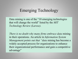 Emerging Technology
Data mining is one of the “10 emerging technologies
that will change the world” listed by the MIT
Technology Review (Larose).
There is no doubt why many firms embrace data mining
in their operations. An article in Information System
Management points out that “data mining has become a
widely accepted process for organizations to enhance
their organizational performance and gain a competitive
advantage”
 