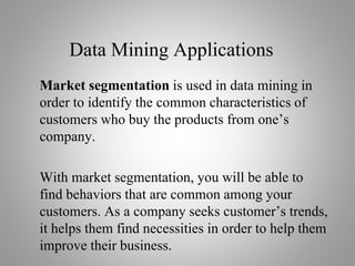Data Mining Applications
Market segmentation is used in data mining in
order to identify the common characteristics of
customers who buy the products from one’s
company.
With market segmentation, you will be able to
find behaviors that are common among your
customers. As a company seeks customer’s trends,
it helps them find necessities in order to help them
improve their business.
 
