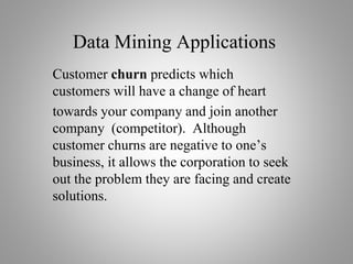 Data Mining Applications
Customer churn predicts which
customers will have a change of heart
towards your company and join another
company (competitor). Although
customer churns are negative to one’s
business, it allows the corporation to seek
out the problem they are facing and create
solutions.
 