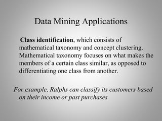 Data Mining Applications
Class identification, which consists of
mathematical taxonomy and concept clustering.
Mathematical taxonomy focuses on what makes the
members of a certain class similar, as opposed to
differentiating one class from another.
For example, Ralphs can classify its customers based
on their income or past purchases
 