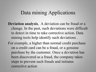 Data mining Applications
Deviation analysis, A deviation can be fraud or a
change. In the past, such deviations were difficult
to detect in time to take corrective action. Data
mining tools help identify such deviations .
For example, a higher than normal credit purchase
on a credit card can be a fraud, or a genuine
purchase by the customer. Once a deviation has
been discovered as a fraud, the company takes
steps to prevent such frauds and initiates
corrective action
 