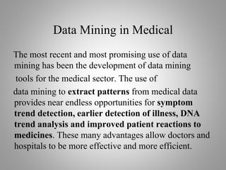 Data Mining in Medical
The most recent and most promising use of data
mining has been the development of data mining
tools for the medical sector. The use of
data mining to extract patterns from medical data
provides near endless opportunities for symptom
trend detection, earlier detection of illness, DNA
trend analysis and improved patient reactions to
medicines. These many advantages allow doctors and
hospitals to be more effective and more efficient.
 