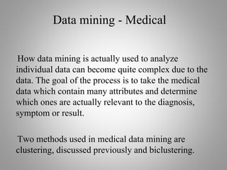 Data mining - Medical
How data mining is actually used to analyze
individual data can become quite complex due to the
data. The goal of the process is to take the medical
data which contain many attributes and determine
which ones are actually relevant to the diagnosis,
symptom or result.
Two methods used in medical data mining are
clustering, discussed previously and biclustering.
 