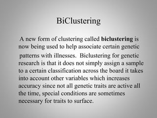 BiClustering
A new form of clustering called biclustering is
now being used to help associate certain genetic
patterns with illnesses. Biclustering for genetic
research is that it does not simply assign a sample
to a certain classification across the board it takes
into account other variables which increases
accuracy since not all genetic traits are active all
the time, special conditions are sometimes
necessary for traits to surface.
 