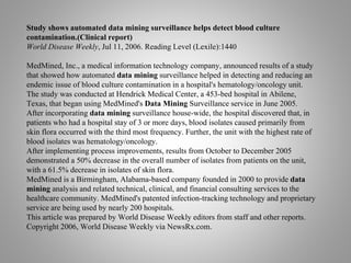 Study shows automated data mining surveillance helps detect blood culture
contamination.(Clinical report)
World Disease Weekly, Jul 11, 2006. Reading Level (Lexile):1440
MedMined, Inc., a medical information technology company, announced results of a study
that showed how automated data mining surveillance helped in detecting and reducing an
endemic issue of blood culture contamination in a hospital's hematology/oncology unit.
The study was conducted at Hendrick Medical Center, a 453-bed hospital in Abilene,
Texas, that began using MedMined's Data Mining Surveillance service in June 2005.
After incorporating data mining surveillance house-wide, the hospital discovered that, in
patients who had a hospital stay of 3 or more days, blood isolates caused primarily from
skin flora occurred with the third most frequency. Further, the unit with the highest rate of
blood isolates was hematology/oncology.
After implementing process improvements, results from October to December 2005
demonstrated a 50% decrease in the overall number of isolates from patients on the unit,
with a 61.5% decrease in isolates of skin flora.
MedMined is a Birmingham, Alabama-based company founded in 2000 to provide data
mining analysis and related technical, clinical, and financial consulting services to the
healthcare community. MedMined's patented infection-tracking technology and proprietary
service are being used by nearly 200 hospitals.
This article was prepared by World Disease Weekly editors from staff and other reports.
Copyright 2006, World Disease Weekly via NewsRx.com.
 