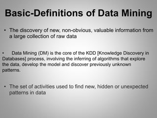 Basic-Definitions of Data Mining
• The discovery of new, non-obvious, valuable information from
a large collection of raw data
• Data Mining (DM) is the core of the KDD [Knowledge Discovery in
Databases] process, involving the inferring of algorithms that explore
the data, develop the model and discover previously unknown
patterns.
• The set of activities used to find new, hidden or unexpected
patterns in data
 