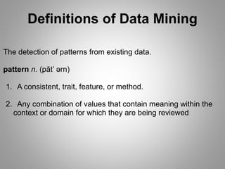 Definitions of Data Mining
The detection of patterns from existing data.
pattern n. (păt’ ərn)
1. A consistent, trait, feature, or method.
2. Any combination of values that contain meaning within the
context or domain for which they are being reviewed
 