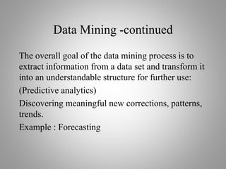 Data Mining -continued
The overall goal of the data mining process is to
extract information from a data set and transform it
into an understandable structure for further use:
(Predictive analytics)
Discovering meaningful new corrections, patterns,
trends.
Example : Forecasting
 