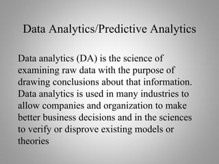 Data Analytics/Predictive Analytics
Data analytics (DA) is the science of
examining raw data with the purpose of
drawing conclusions about that information.
Data analytics is used in many industries to
allow companies and organization to make
better business decisions and in the sciences
to verify or disprove existing models or
theories
 