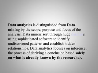 Data analytics is distinguished from Data
mining by the scope, purpose and focus of the
analysis. Data miners sort through huge data sets
using sophisticated software to identify
undiscovered patterns and establish hidden
relationships. Data analytics focuses on inference,
the process of deriving a conclusion based solely
on what is already known by the researcher.
 